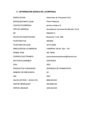 1.1. INFORMACION BÁSICA DE LA EMPRESA
RAZÓN SOCIAL
REPRESENTANTE LEGAL
CONTACTO EMPRESA
: Soluciones de Transporte S.A.S.
: Pedro Pataquiva
: Jerónima Solano Q.
TIPO DE EMPRESA : Sociedad por Acciones Simplificada- S.A.S.
NIT. 79603937-5
FECHA DE CONSTITUCION : Noviembre 14 de 1985
TELÉFONO FIJO : 8652830
TELÉFONO CELULAR : 3014133060
DIRECCIÓN DE LA EMPRESA : CARRERA 105 No. 52A – 153
PÁGINA WEB : NO TIENE
CORREO ELECTRONICO : solucionestransportessas@hotmail.com
SECTOR ECONÓMICO : SERVICIOS
CIUU : 6021
PRODUCTOS O SERVICIOS : SERVICIOS DE TRANSPORTE
NÚMERO DE EMPLEADOS : 50
CIIU : 4921
VALOR ACTIVOS – 30-06-2.018 : $669.205.823
VENTAS MENSUALES : $35.6698.420
VENTAS ANUALES : $440.022.623
 