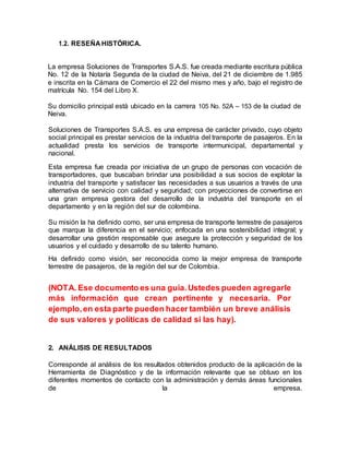 1.2. RESEÑA HISTÓRICA.
La empresa Soluciones de Transportes S.A.S. fue creada mediante escritura pública
No. 12 de la Notaría Segunda de la ciudad de Neiva, del 21 de diciembre de 1.985
e inscrita en la Cámara de Comercio el 22 del mismo mes y año, bajo el registro de
matrícula No. 154 del Libro X.
Su domicilio principal está ubicado en la carrera 105 No. 52A – 153 de la ciudad de
Neiva.
Soluciones de Transportes S.A.S. es una empresa de carácter privado, cuyo objeto
social principal es prestar servicios de la industria del transporte de pasajeros. En la
actualidad presta los servicios de transporte intermunicipal, departamental y
nacional.
Esta empresa fue creada por iniciativa de un grupo de personas con vocación de
transportadores, que buscaban brindar una posibilidad a sus socios de explotar la
industria del transporte y satisfacer las necesidades a sus usuarios a través de una
alternativa de servicio con calidad y seguridad; con proyecciones de convertirse en
una gran empresa gestora del desarrollo de la industria del transporte en el
departamento y en la región del sur de colombina.
Su misión la ha definido como, ser una empresa de transporte terrestre de pasajeros
que marque la diferencia en el servicio; enfocada en una sostenibilidad integral; y
desarrollar una gestión responsable que asegure la protección y seguridad de los
usuarios y el cuidado y desarrollo de su talento humano.
Ha definido como visión, ser reconocida como la mejor empresa de transporte
terrestre de pasajeros, de la región del sur de Colombia.
(NOTA. Ese documento es una guía.Ustedes pueden agregarle
más información que crean pertinente y necesaria. Por
ejemplo,en esta parte pueden hacer también un breve análisis
de sus valores y políticas de calidad si las hay).
2. ANÁLISIS DE RESULTADOS
Corresponde al análisis de los resultados obtenidos producto de la aplicación de la
Herramienta de Diagnóstico y de la información relevante que se obtuvo en los
diferentes momentos de contacto con la administración y demás áreas funcionales
de la empresa.
 