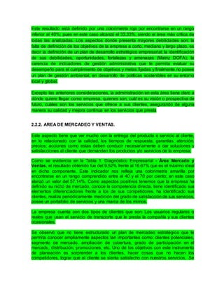 Este resultado está definido por una colorimetría roja por encontrarse en un rango
inferior al 40%; pues en este caso alcanzó el 33.33%, siendo el área más crítica de
todas las analizadas. Los aspectos donde presenta mayores debilidades son: la
falta de definición de los objetivos de la empresa a corto, mediano y largo plazo, es
decir la definición de un plan de desarrollo estratégico empresarial; la identificación
de sus debilidades, oportunidades, fortalezas y amenazas (Matriz DOFA); la
carencia de indicadores de gestión administrativa que le permita evaluar su
desempeño para el cumplimiento de objetivos y metas fijadas y finalmente no posee
un plan de gestión ambiental, en desarrollo de políticas sostenibles en su entorno
local y global.
Excepto las anteriores consideraciones, la administración en esta área tiene claro a
dónde quiere llegar como empresa, quienes son, cuál es su visión o prospectiva de
futuro, cuáles son los servicios que ofrece a sus clientes, asegurando de alguna
manera su calidad y mejora continua en los servicios que presta
2.2.2. AREA DE MERCADEO Y VENTAS.
Este aspecto tiene que ver mucho con la entrega del producto o servicio al cliente,
en lo relacionado con la calidad, los tiempos de respuesta, garantías, atención,
precios; acciones como estas deben conducir necesariamente a dar soluciones y
satisfacciones al cliente que demanden los productos y/o servicios de la empresa.
Como se evidencia en la Tabla 1. Diagnóstico Empresarial - Área Mercado y
Ventas, el resultado obtenido fue del 9.52% frente al 16.67% que es el máximo ideal
en dicho componente. Este indicador nos refleja una colorimetría amarilla por
encontrarse en un rango comprendido entre el 40 y el 70 por ciento; en este caso
alanzó un valor del 57.14%. Como aspectos positivos tenemos que la empresa ha
definido su nicho de mercado, conoce la competencia directa, tiene identificado sus
elementos diferenciadores frente a los de sus competidores, ha identificado sus
clientes, realiza periódicamente medición del grado de satisfacción de sus servicios,
posee un portafolio de servicios y una marca de los mimos.
La empresa cuenta con dos tipos de clientes que son: Los usuarios regulares o
reales que usan el servicio de transporte que le presta la compañía y sus clientes
ocasionales.
Se observó que no tiene estructurado un plan de mercadeo estratégico que le
permita conocer ampliamente aspectos tan importantes como: clientes potenciales,
segmento de mercado, ampliación de cobertura, grado de participación en el
mercado, distribución, promociones, etc. Uno de los objetivos con este instrumento
de planeación es sorprender a los clientes, hacer cosas que no hacen los
competidores, lograr que el cliente se sienta satisfecho con nuestros servicios. Se
 