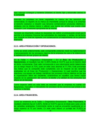 trata además conseguir y mantener (fidelizar) al cliente, fijar y desarrollar valores en
la compañía.
Además, la empresa no tiene registrada la marca de los servicios que
comercializa. El registro de la marca es importante porque le otorga a la empresa
el derecho exclusivo a impedir que terceros comercialicen productos idénticos o
similares con la misma marca o utilicen una marca tan similar que pueda crear
confusión y en ocasiones apropiarse de la misma.
También es importante evaluar la necesidad de definir un presupuesto anual que le
permita a la empresa financiar las actividades de mercadeo y ventas, de tal forma
que impacte su nivel de ingresos y en consecuencia el mejoramiento de su posición
financiera.
2.2.3. AREA PRODUCCIÓN Y OPERACIONES.
Como se anotó anteriormente, este componente pretende medir la implementación
y funcionamiento de los procesos internos de la empresa de cara a la obtención de
la satisfacción de sus grupos de interés.
En la Tabla 1. Diagnóstico Empresarial – En el Área de Producción y
Operaciones, el resultado fue del 12.96% frente al 16.67% que es el máximo ideal
en dicho componente. Este valor corresponde a una colorimetría verde determinada
por un rango mayor al 70%, pues en este caso alcanzó el 77.78%. Este porcentaje
nos indica que la compañía está cumpliendo con la mayoría de las variables
analizadas en el Área de Producción y Operaciones, lo cual significa que los
directivos y su equipo de trabajo identifican los procesos críticos internos en los que
la organización debe ser excelente, centrándose en aquellos que tienen mayor
impacto en la satisfacción del servicio al cliente y la calidad de los productos que
ofrece en el mercado.
Como aspecto débil en esta área se encontró que la empresa no cuenta con
flujogramas, manuales e indicadores de procesos de los servicios que presta a sus
usuarios o clientes.
2.2.4. AREA FINANCIERA.
Como se evidencia en la Tabla 1. Diagnóstico Empresarial - Área Financiera, el
resultado obtenido fue el 12.82%, frente al 16.67% que es el ideal para cada uno de
las variables analizadas. Colorimetría verde la cual se encuentra igualmente en un
rango superior al 70 por ciento. En este caso obtuvo un puntaje del 76.92% en
relación al 100%.
 