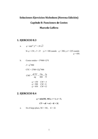 1
Soluciones Ejercicios Nicholson (Novena Edición)
Capítulo 8: Funciones de Costos
Marcelo Caffera
1. EJERCICIO 8.3
a. J30=J900=q 5.05.0
Si 25=J150=q , y J = 100 cuando q = 300, y J = 225 cuando
q = 450.
b. Costos totales = 3*900+12*J
J = q2
/900
CTC = 2700+12q2
/900
75
2q
=
900
24q
=
dq
dCTC
=CMC
q = 150 CM = 4
q = 300 CM = 8
q = 450 CM =12
2. EJERCICIO 8.4
q = min(5K, 10L), v = 1, w = 3,
CT = vK + wL = K + 3L
a. En el largo plazo, 5K = 10L, K = 2L
 