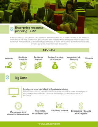 Big Data
Nuestra solución de gestión de recursos empresariales en la nube ayuda a los equipos
financieros a ser más productivos, proporciona a los responsables del negocio mejores prácticas
modernas e innovadoras, y da acceso bajo demanda, a todos los usuarios a información basada
en roles para una mejor toma de decisiones.
Enterprise resource
planning - ERP
www.solusoft.com
Finanzas
Gestión de
proyectos
Gestión de
ingresos
Compras
Gestión financiera
de proyectos
Accounting Hub
Reporting
Módulos
Inteligencia empresarial ágil en la nube para todos
Plataforma probada para la creación de potentes aplicaciones de inteligencia
empresarial para todos los usuarios, desde el grupo de trabajo hasta la
empresa.
Menor plazo para
obtención de resultados
Intuitiva y potentePara todos,
en cualquier lugar
Empresarial y basada
en el negocio
 