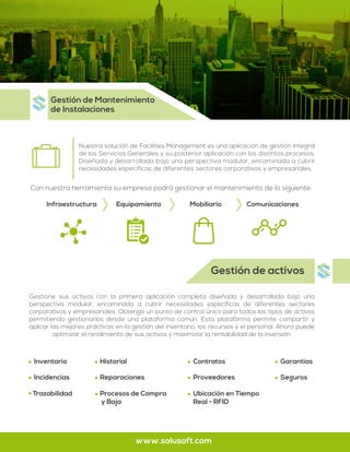 Gestión de activos
Nuestra solución de Facilities Management es una aplicación de gestión Integral
de los Servicios Generales y su posterior aplicación con los distintos procesos.
Diseñada y desarrollada bajo una perspectiva modular, encaminada a cubrir
necesidades específicas de diferentes sectores corporativos y empresariales.
Gestione sus activos con la primera aplicación completa diseñada y desarrollada bajo una
perspectiva modular, encaminada a cubrir necesidades específicas de diferentes sectores
corporativos y empresariales. Obtenga un punto de control único para todos los tipos de activos
permitiendo gestionarlos desde una plataforma común. Esta plataforma permite compartir y
aplicar las mejores prácticas en la gestión del inventario, los recursos y el personal. Ahora puede
optimizar el rendimiento de sus activos y maximizar la rentabilidad de la inversión.
Gestión de Mantenimiento
de Instalaciones
www.solusoft.com
Infraestructura Equipamiento Mobiliario Comunicaciones
Con nuestra herramienta su empresa podrá gestionar el mantenimiento de lo siguiente:
Inventario
Incidencias
Trazabilidad
Historial
Reparaciones
Procesos de Compra
y Baja
Contratos
Proveedores
Ubicación en Tiempo
Real - RFID
Garantías
Seguros
 
