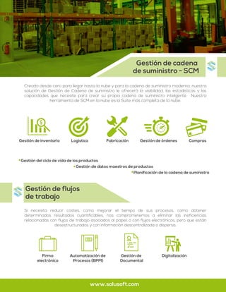 Creado desde cero para llegar hasta la nube y para la cadena de suministro moderna, nuestra
solución de Gestión de Cadena de suministro le ofrecerá la visibilidad, las estadísticas y las
capacidades que necesite para crear su propia cadena de suministro inteligente. Nuestra
herramienta de SCM en la nube es la Suite más completa de la nube.
Si necesita reducir costes, como mejorar el tiempo de sus procesos, como obtener
determinados resultados cuantificables, nos comprometemos a eliminar las ineficiencias
relacionadas con flujos de trabajo asociados al papel; o con flujos electrónicos, pero que están
desestructurados y con información descentralizada o dispersa.
Gestión de cadena
de suministro - SCM
Gestión de flujos
de trabajo
www.solusoft.com
Gestión del ciclo de vida de los productos
Gestión de datos maestros de productos
Planificación de la cadena de suministro
Firma
electrónica
Automatización de
Procesos (BPM)
Gestión de
Documental
Digitalización
Gestión de inventario Logística Fabricación Gestión de órdenes Compras
 