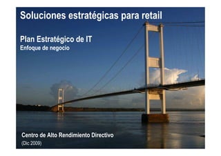 Soluciones estratégicas para retail

Plan Estratégico de IT
Enfoque de negocio




Centro de Alto Rendimiento Directivo
(Dic 2009)
 