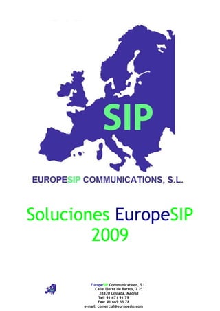 Soluciones EuropeSIP
        2009

         EuropeSIP Communications, S.L.
            Calle Tierra de Barros, 2 2º
               28820 Coslada, Madrid
              Tel: 91 671 91 79
              Fax: 91 669 55 78
      e-mail: comercial@europesip.com
 