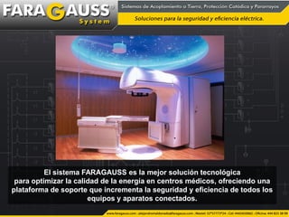 El sistema FARAGAUSS es la mejor solución tecnológica
para optimizar la calidad de la energía en centros médicos, ofreciendo una
plataforma de soporte que incrementa la seguridad y eficiencia de todos los
equipos y aparatos conectados.
 