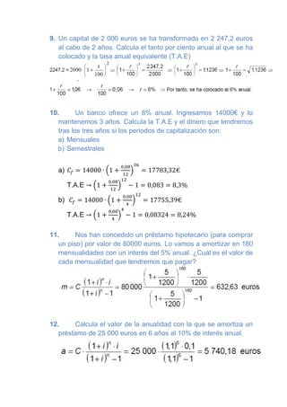 9. Un capital de 2 000 euros se ha transformado en 2 247,2 euros al cabo de 2 años. Calcula el tanto por ciento anual al que se ha colocado y la tasa anual equivalente (T.A.E) 
10. Un banco ofrece un 8% anual. Ingresamos 14000€ y lo mantenemos 3 años. Calcula la T.A.E y el dinero que tendremos tras los tres años si los periodos de capitalización son: 
a) Mensuales 
b) Semestrales 
a) 
T.A.E 
b) 
T.A.E 
11. Nos han concedido un préstamo hipotecario (para comprar un piso) por valor de 80000 euros. Lo vamos a amortizar en 180 mensualidades con un interés del 5% anual. ¿Cuál es el valor de cada mensualidad que tendremos que pagar? 
12. Calcula el valor de la anualidad con la que se amortiza un préstamo de 25 000 euros en 6 años al 10% de interés anual. 
