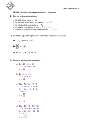 MATEMÁTICAS 1ºESO
REPASO: Expresiones Algebraicas, Operaciones y Ecuaciones
1. Expresa en lenguaje algebraico:
a) El doble de un número 𝟐𝒙
b) La suma de un número y su cuadrado 𝒙 + 𝒙 𝟐
c) La mitad del número siguiente
𝒙+𝟏
𝟐
d) El área de un cuadrado de lado x 𝒙 · 𝒙 = 𝒙 𝟐
e) El triple de un número menos tres unidades 𝟑𝒙 − 𝟑
2. Realiza las siguientes operaciones y simplifica el resultado si puedes:
a) (2𝑥3
𝑦) ∙ (5𝑥𝑦) = 𝟏𝟎𝒙 𝟒
𝒚 𝟐
b)
9𝑥5
3𝑥3 = 𝟑𝒙 𝟐
c) 3𝑥2
𝑦 − 𝑥2
𝑦 + 4𝑥2
𝑦 = 𝟔𝒙 𝟐
𝒚
3. Resuelve las siguientes ecuaciones:
a) 3x + 23 = 2x + 59
𝟑𝒙 − 𝟐𝒙 = 𝟓𝟗 − 𝟐𝟑
𝒙 = 𝟑𝟔
b) 2x – 4 = x + 9
𝟐𝒙 − 𝒙 = 𝟗 + 𝟒
𝒙 = 𝟏𝟑
c) 3(x – 7) = 5(x – 1) – 4
𝟑𝒙 − 𝟐𝟏 = 𝟓𝒙 − 𝟓 − 𝟒
𝟑𝒙 − 𝟓𝒙 = −𝟓 − 𝟒 + 𝟐𝟏
−𝟐𝒙 = 𝟏𝟐
𝒙 =
𝟏𝟐
−𝟐
𝒙 = −𝟔
d) 3(x + 6) = 10 – 4(6 + 2x)
𝟑𝒙 + 𝟏𝟖 = 𝟏𝟎 − 𝟐𝟒 − 𝟖𝒙
𝟑𝒙 + 𝟖𝒙 = 𝟏𝟎 − 𝟐𝟒 − 𝟏𝟖
𝟏𝟏𝒙 = −𝟑𝟐
𝒙 = −
𝟑𝟐
𝟏𝟏
 