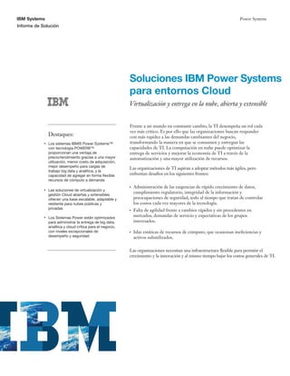 IBM Systems
Informe de Solución
Power Systems
Soluciones IBM Power Systems
para entornos Cloud
Virtualización y entrega en la nube, abierta y extensible
Destaques:
Las organizaciones de TI aspiran a adoptar métodos más ágiles, pero
enfrentan desafíos en los siguientes frentes:
Las organizaciones necesitan una infraestructura flexible para permitir el
crecimiento y la innovación y al mismo tiempo bajar los costos generales de TI.
Los sistemas IBM® Power Systems™
con tecnología POWER8™
proporcionan una ventaja de
precio/rendimiento gracias a una mayor
utilización, menor costo de adquisición,
mejor desempeño para cargas de
trabajo big data y analítica, y la
capacidad de agregar en forma flexible
recursos de cómputo a demanda
Las soluciones de virtualización y
gestión Cloud abiertas y extensibles
ofrecen una base escalable, adaptable y
resiliente para nubes públicas y
privadas
Los Sistemas Power están optimizados
para administrar la entrega de big data,
analítica y cloud crítica para el negocio,
con niveles excepcionales de
desempeño y seguridad
Frente a un mundo en constante cambio, la TI desempeña un rol cada
vez más crítico. Es por ello que las organizaciones buscan responder
con más rapidez a las demandas cambiantes del negocio,
transformando la manera en que se consumen y entregan las
capacidades de TI. La computación en nube puede optimizar la
entrega de servicios y mejorar la economía de TI a través de la
automatización y una mayor utilización de recursos.
Administración de las exigencias de rápido crecimiento de datos,
cumplimiento regulatorio, integridad de la información y
preocupaciones de seguridad, todo al tiempo que tratan de controlar
los costos cada vez mayores de la tecnología.
Falta de agilidad frente a cambios rápidos y sin precedentes en
mercados, demandas de servicio y expectativas de los grupos
interesados.
Islas estáticas de recursos de cómputo, que ocasionan ineficiencias y
activos subutilizados.
 