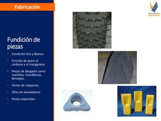 Fundición de
piezas
• Fundición Gris y Blanca.
• Función de acero al
carbono y al manganeso
• Piezas de desgaste como
martillos, mandíbulas,
blindajes.
• Partes de máquinas.
• Úñas de excavadoras.
• Piezas especiales.
Fabricación
 