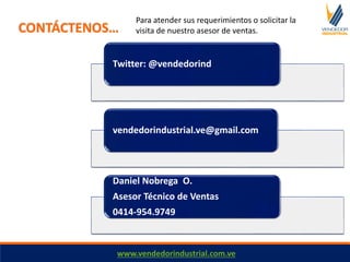 Twitter: @vendedorind
vendedorindustrial.ve@gmail.com
Daniel Nobrega O.
Asesor Técnico de Ventas
0414-954.9749
CONTÁCTENOS…
www.vendedorindustrial.com.ve
Para atender sus requerimientos o solicitar la
visita de nuestro asesor de ventas.
 