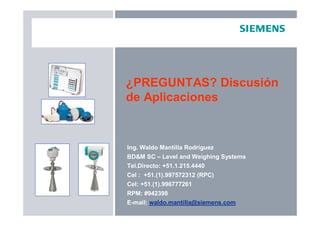 ¿PREGUNTAS? Discusión
de Aplicaciones
Ing. Waldo Mantilla Rodríguez
BD&M SC – Level and Weighing Systems
Tel.Directo: +51.1.215.4440
Cel : +51.(1).997572312 (RPC)
Cel: +51.(1).996777261
RPM: #942398
E-mail: waldo.mantilla@siemens.com
 