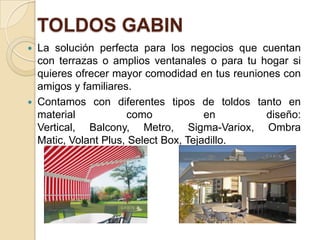 TOLDOS GABIN
 La solución perfecta para los negocios que cuentan
con terrazas o amplios ventanales o para tu hogar si
quieres ofrecer mayor comodidad en tus reuniones con
amigos y familiares.
 Contamos con diferentes tipos de toldos tanto en
material como en diseño:
Vertical, Balcony, Metro, Sigma-Variox, Ombra
Matic, Volant Plus, Select Box, Tejadillo.
 
