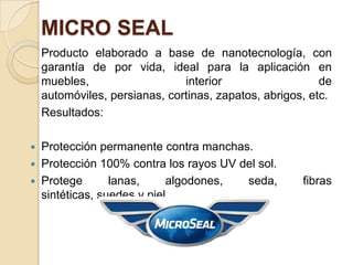 MICRO SEAL
Producto elaborado a base de nanotecnología, con
garantía de por vida, ideal para la aplicación en
muebles, interior de
automóviles, persianas, cortinas, zapatos, abrigos, etc.
Resultados:
 Protección permanente contra manchas.
 Protección 100% contra los rayos UV del sol.
 Protege lanas, algodones, seda, fibras
sintéticas, suedes y piel.
 