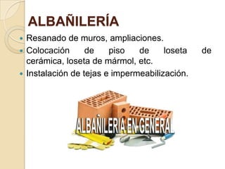 ALBAÑILERÍA
 Resanado de muros, ampliaciones.
 Colocación de piso de loseta de
cerámica, loseta de mármol, etc.
 Instalación de tejas e impermeabilización.
 