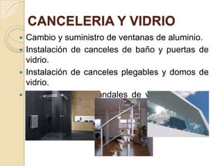 CANCELERIA Y VIDRIO
 Cambio y suministro de ventanas de aluminio.
 Instalación de canceles de baño y puertas de
vidrio.
 Instalación de canceles plegables y domos de
vidrio.
 Instalación de barandales de vidrio y fibra de
carbono.
 