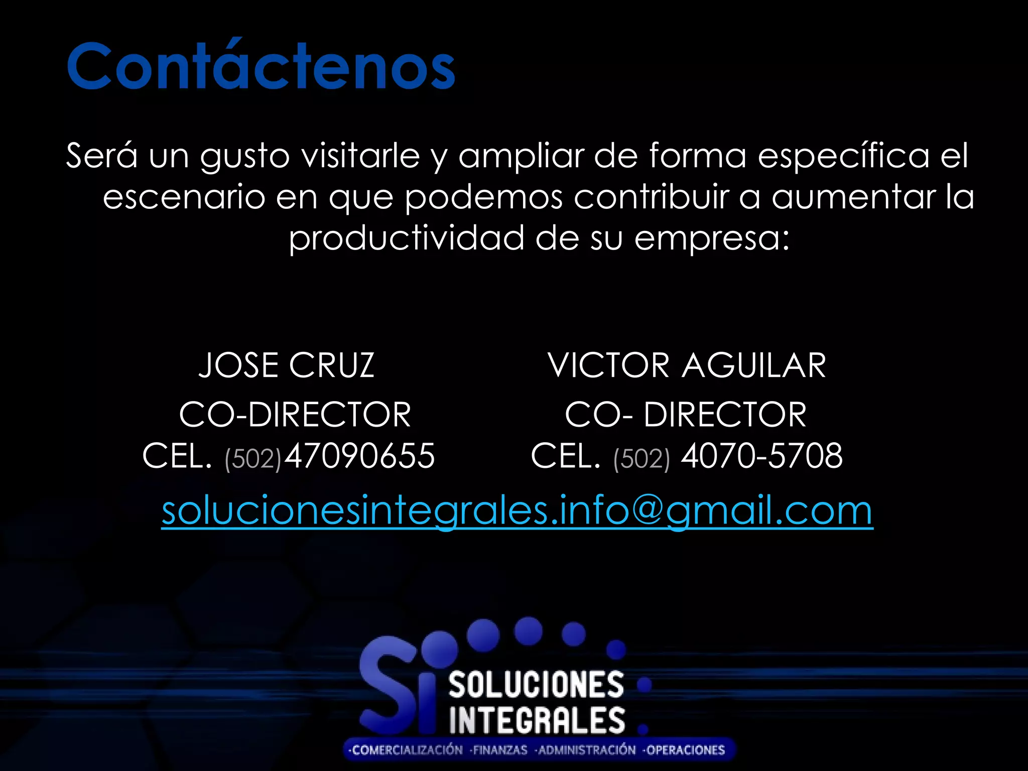 Contáctenos
Será un gusto visitarle y ampliar de forma específica el
  escenario en que podemos contribuir a aumentar la
             productividad de su empresa:


       JOSE CRUZ             VICTOR AGUILAR
     CO-DIRECTOR              CO- DIRECTOR
    CEL. (502)47090655      CEL. (502) 4070-5708
     solucionesintegrales.info@gmail.com
 