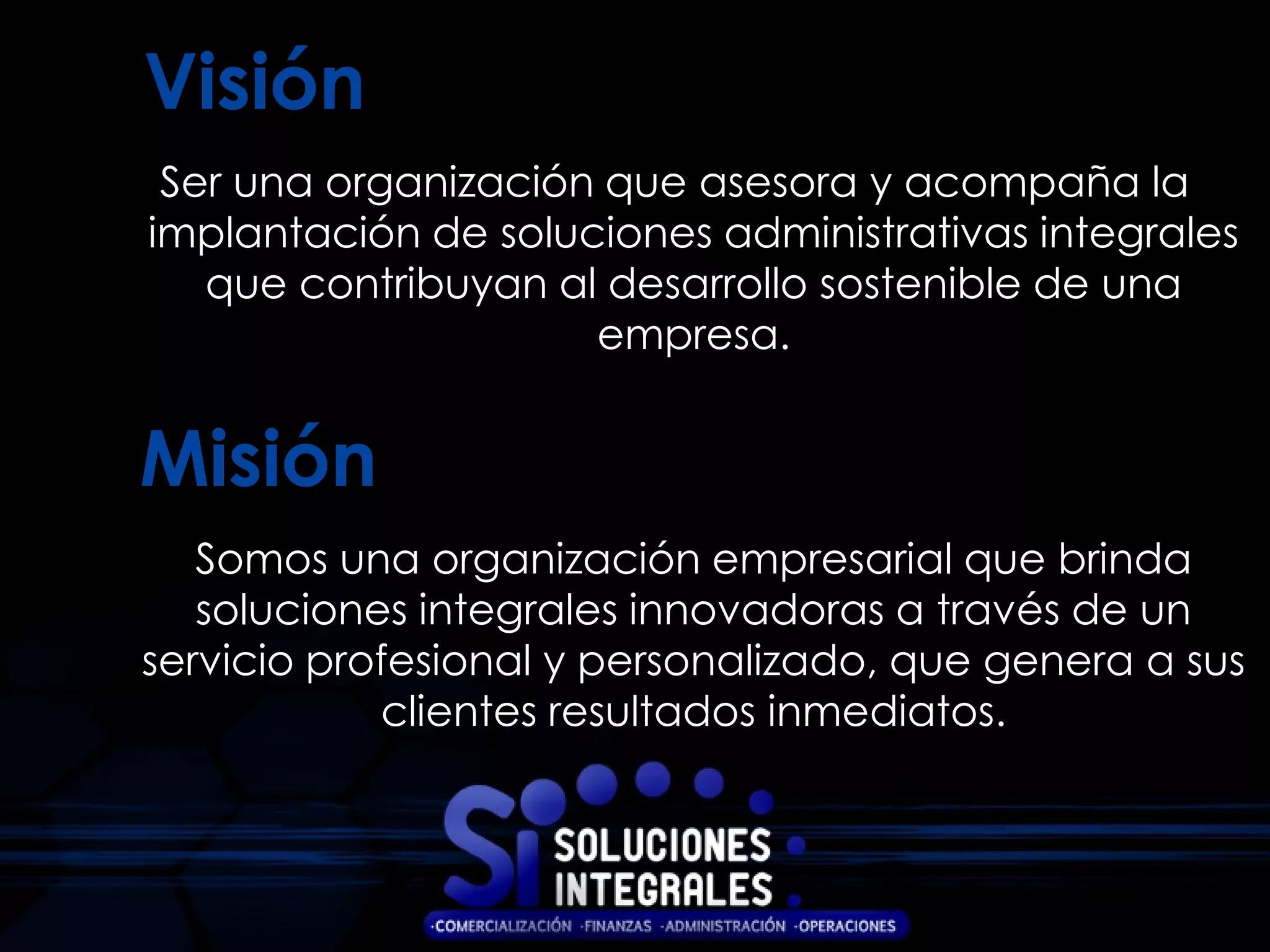 Visión
 Ser una organización que asesora y acompaña la
implantación de soluciones administrativas integrales
   que contribuyan al desarrollo sostenible de una
                     empresa.


Misión
   Somos una organización empresarial que brinda
   soluciones integrales innovadoras a través de un
servicio profesional y personalizado, que genera a sus
            clientes resultados inmediatos.
 