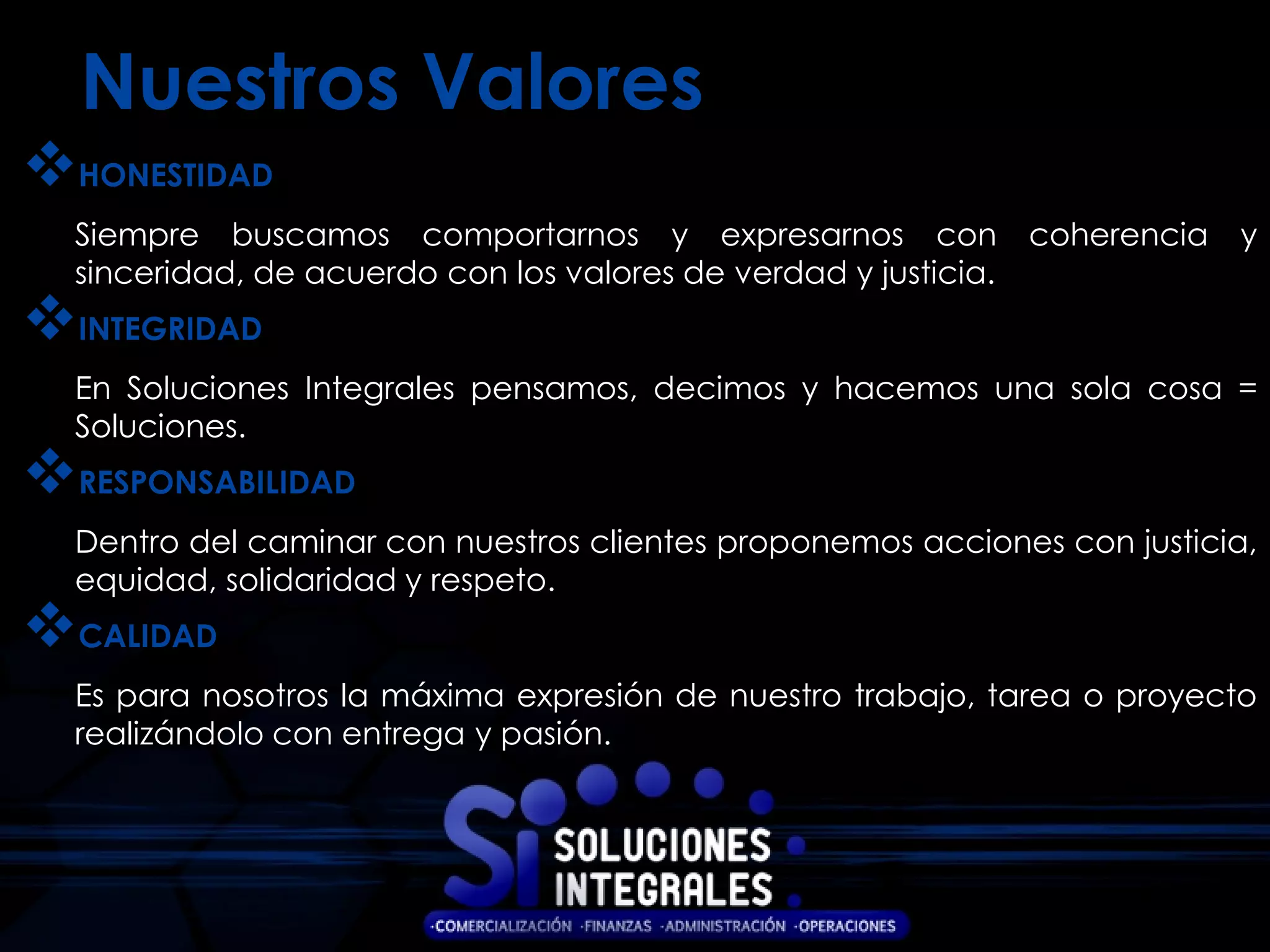 Nuestros Valores
HONESTIDAD
  Siempre buscamos comportarnos y expresarnos con                coherencia   y
  sinceridad, de acuerdo con los valores de verdad y justicia.
INTEGRIDAD
  En Soluciones Integrales pensamos, decimos y hacemos una sola cosa =
  Soluciones.
RESPONSABILIDAD
  Dentro del caminar con nuestros clientes proponemos acciones con justicia,
  equidad, solidaridad y respeto.
CALIDAD
  Es para nosotros la máxima expresión de nuestro trabajo, tarea o proyecto
  realizándolo con entrega y pasión.
 