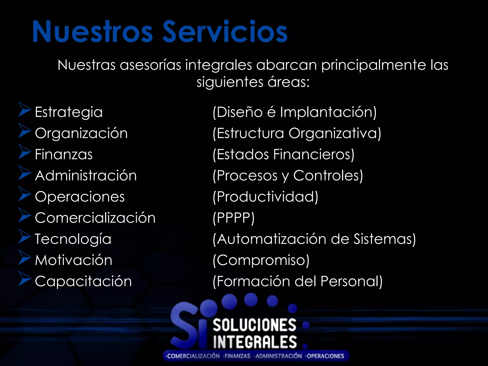 Nuestros Servicios
     Nuestras asesorías integrales abarcan principalmente las
                          siguientes áreas:

 Estrategia               (Diseño é Implantación)
 Organización             (Estructura Organizativa)
 Finanzas                 (Estados Financieros)
 Administración           (Procesos y Controles)
 Operaciones              (Productividad)
 Comercialización         (PPPP)
 Tecnología               (Automatización de Sistemas)
 Motivación               (Compromiso)
 Capacitación             (Formación del Personal)
 