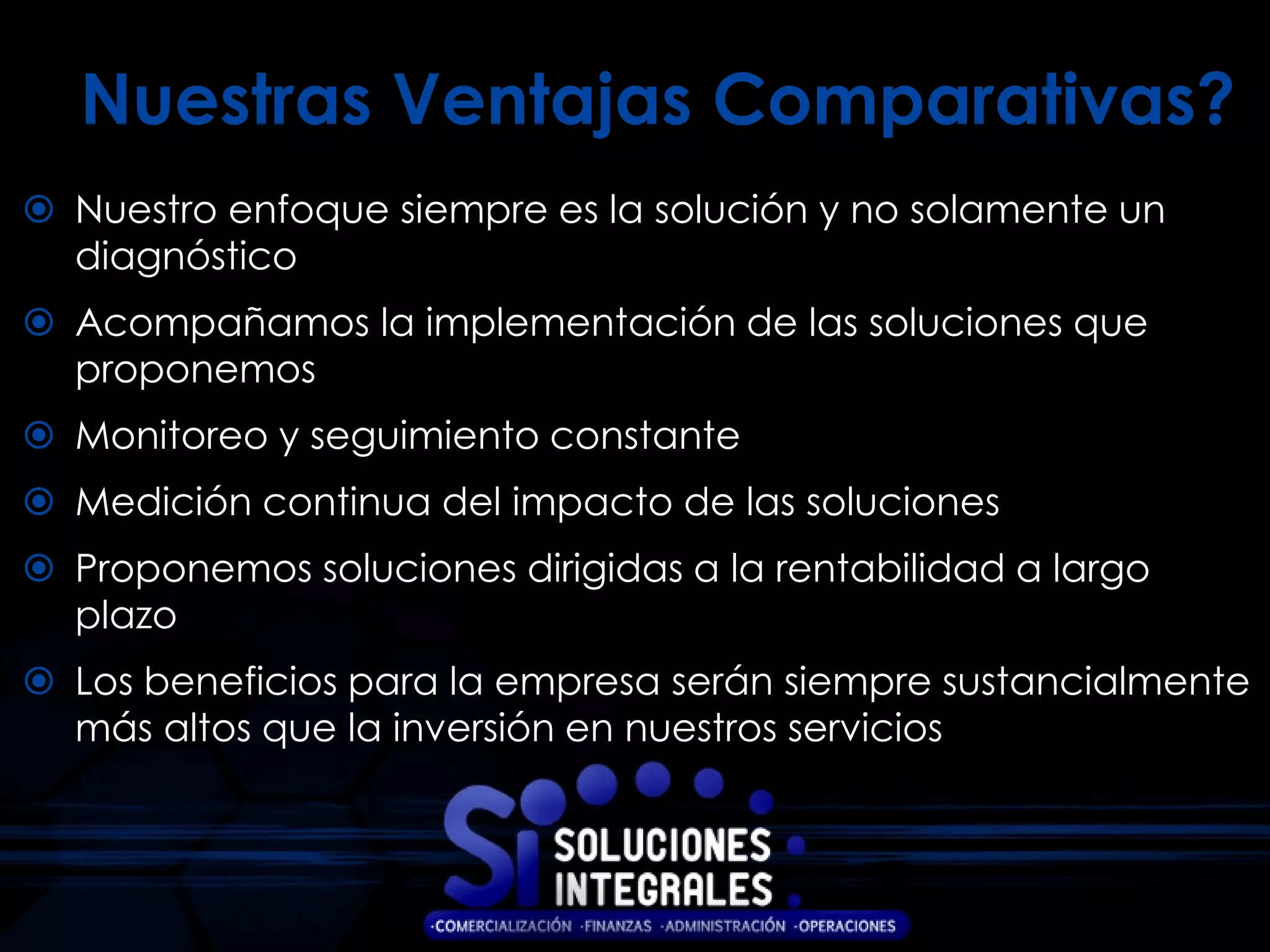 Nuestras Ventajas Comparativas?
 Nuestro enfoque siempre es la solución y no solamente un
  diagnóstico
 Acompañamos la implementación de las soluciones que
  proponemos
 Monitoreo y seguimiento constante
 Medición continua del impacto de las soluciones
 Proponemos soluciones dirigidas a la rentabilidad a largo
  plazo
 Los beneficios para la empresa serán siempre sustancialmente
  más altos que la inversión en nuestros servicios
 