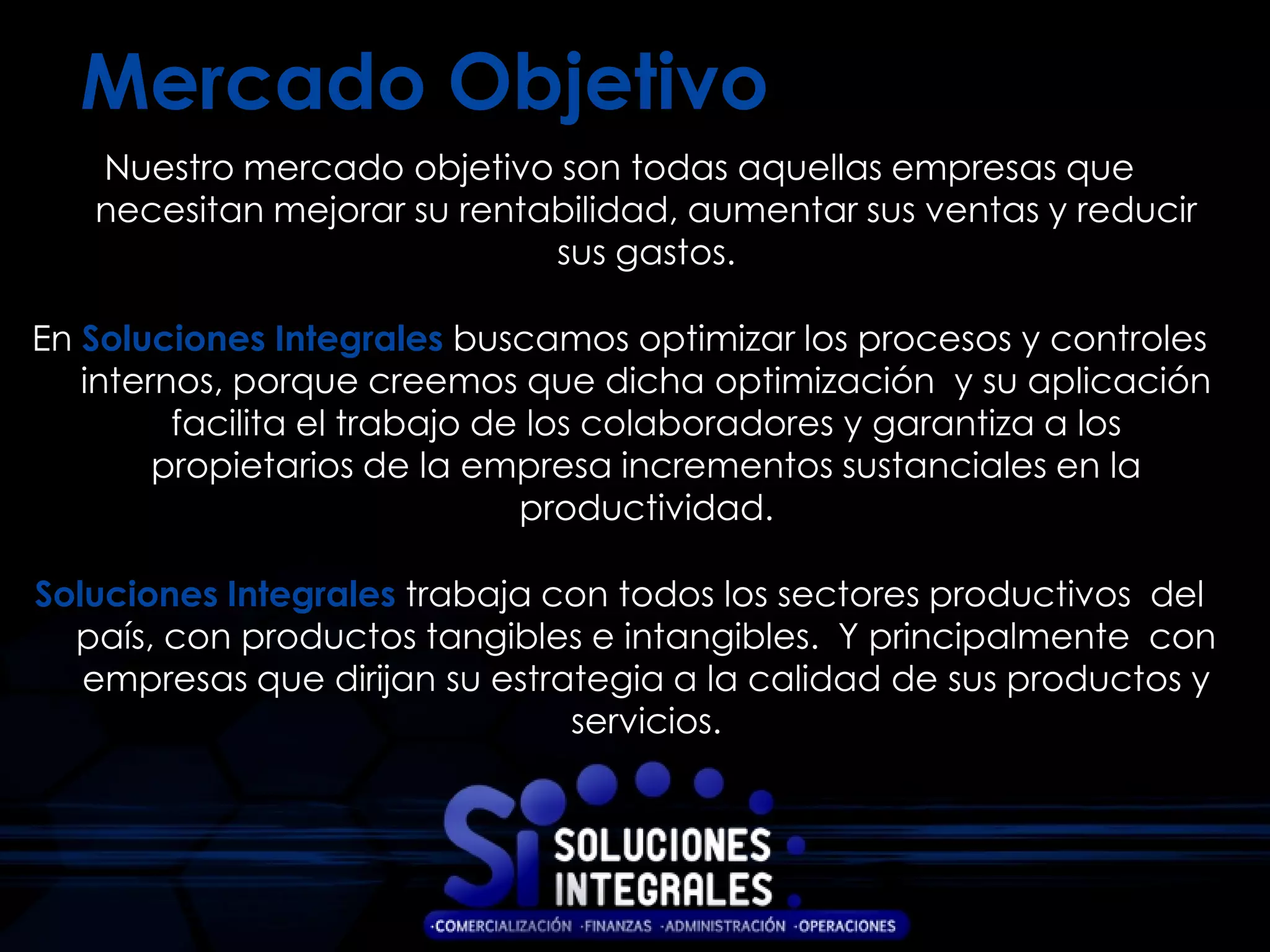 Mercado Objetivo
   Nuestro mercado objetivo son todas aquellas empresas que
   necesitan mejorar su rentabilidad, aumentar sus ventas y reducir
                             sus gastos.

En Soluciones Integrales buscamos optimizar los procesos y controles
   internos, porque creemos que dicha optimización y su aplicación
         facilita el trabajo de los colaboradores y garantiza a los
        propietarios de la empresa incrementos sustanciales en la
                               productividad.

Soluciones Integrales trabaja con todos los sectores productivos del
  país, con productos tangibles e intangibles. Y principalmente con
   empresas que dirijan su estrategia a la calidad de sus productos y
                                servicios.
 