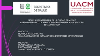 ESCUELA DE ENFERMERIA DE LA CIUDAD DE MEXICO
CURSO POSTECNICO DE ATENCION DE ENFERMERIA AL PACIENTE EN
ESTADO CRITICO
UNIDAD II
LIQUIDOS Y ELECTROLITOS
TEMA 1.5 SOLUCIONES INTRAVENOSAS DISPONIBLES E INDICACIONES
EQUIPO 5:
OLAÍZ GUZMÁN ANA LAURA
RUIZ SANCHEZ JAVIER
SAMANTA MICHE ESTUDILLO FONSECA
 