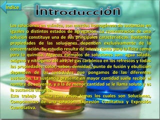 Las soluciones en química, son mezclas homogéneas de sustancias en iguales o distintos estados de agregación. La concentración de una solución constituye una de sus principales características. Bastantes propiedades de las soluciones dependen exclusivamente de la concentración. Su estudio resulta de interés tanto para la física como para la química. Algunos ejemplos de soluciones son: agua salada, oxígeno y nitrógeno del aire, el gas carbónico en los refrescos y todas las propiedades: color, sabor, densidad, punto de fusión y ebullición dependen de las cantidades que pongamos de las diferentes sustancias. La sustancia presente en mayor cantidad suele recibir el nombre de solvente, y a la de menor cantidad se le llama soluto y es la sustancia disuelta.  Este trabajo cuenta con varios temas los cuales son Soluciones, Componentes de una solución, Expresión Cualitativa y Expresión Cuantitativa. Índice 