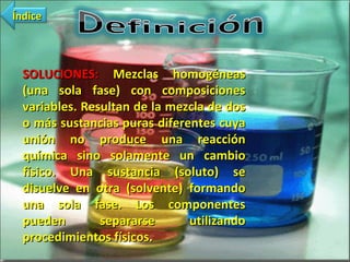 SOLUCIONES:  Mezclas homogéneas (una sola fase) con composiciones variables. Resultan de la mezcla de dos o más sustancias puras diferentes cuya unión no produce una reacción química sino solamente un cambio físico. Una sustancia (soluto) se disuelve en otra (solvente) formando una sola fase. Los componentes pueden separarse utilizando procedimientos físicos. Índice 