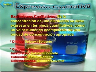 Expresiones Cualitativas:  Es la concentración de una disolución se debe expresar en términos cuantitativos, como un valor numérico acompañado de una unidad de concentración apropiada  * Diluido:  Soluto<<Solvente * Concentradas: Insaturadas:  Soluto<<Solvente Saturadas:  Soluto=Solvente Sobresaturadas:  Soluto>>Solvente Índice 