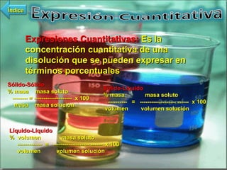 Expresiones Cuantitativas:  Es la concentración cuantitativa de una disolución que se pueden expresar en términos porcentuales Sólido-Sólido % masa  masa soluto  -------- = --------------------  x 100 masa  masa solución Sólido-Líquido % masa  masa soluto  ----------  =  ------------------- ------  x 100 volumen  volumen solución Líquido-Líquido %  volumen  masa soluto  -------------  =  ------------------- ------  x 100 volumen  volumen solución Índice 