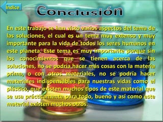 En este trabajo se han visto varios aspectos del tema de las soluciones, el cual es un tema muy extenso y muy importante para la vida de todos los seres humanos en este planeta. Este tema es muy importante porque sin los conocimientos que se tienen acerca de las soluciones, no se podría hacer más cosas con la materia prima, o con otros materiales, no se podría hacer materiales indispensables para nuestras vidas como el plástico, que existen muchos tipos de este material que se usa prácticamente para todo, bueno y así como este material existen muchos otros. Índice 