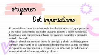 Del imperialismo
origenes
El imperialismo tiene sus raíces en la Revolución Industrial, que permitió
a los países occidentales acumular una gran riqueza y poder económico.
Esto llevó a una competencia intensa por recursos naturales y mercados
en todo el mundo.
Además, el nacionalismo y el deseo de prestigio y gloria también jugaron
un papel importante en el surgimiento del imperialismo, ya que los países
europeos buscaban expandir su territorio y su influencia para demostrar
su superioridad sobre otros países y culturas.
 