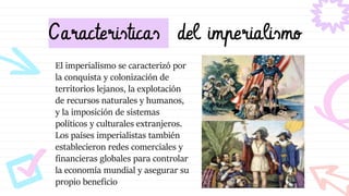 Caracteristicas del imperialismo
El imperialismo se caracterizó por
la conquista y colonización de
territorios lejanos, la explotación
de recursos naturales y humanos,
y la imposición de sistemas
políticos y culturales extranjeros.
Los países imperialistas también
establecieron redes comerciales y
financieras globales para controlar
la economía mundial y asegurar su
propio beneficio
 