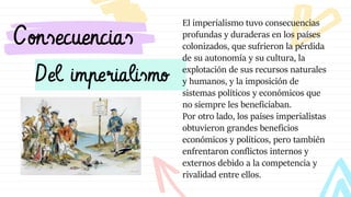 Del imperialismo
Consecuencias
El imperialismo tuvo consecuencias
profundas y duraderas en los países
colonizados, que sufrieron la pérdida
de su autonomía y su cultura, la
explotación de sus recursos naturales
y humanos, y la imposición de
sistemas políticos y económicos que
no siempre les beneficiaban.
Por otro lado, los países imperialistas
obtuvieron grandes beneficios
económicos y políticos, pero también
enfrentaron conflictos internos y
externos debido a la competencia y
rivalidad entre ellos.
 