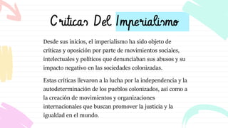 Criticas Del Imperialismo
Desde sus inicios, el imperialismo ha sido objeto de
críticas y oposición por parte de movimientos sociales,
intelectuales y políticos que denunciaban sus abusos y su
impacto negativo en las sociedades colonizadas.
Estas críticas llevaron a la lucha por la independencia y la
autodeterminación de los pueblos colonizados, así como a
la creación de movimientos y organizaciones
internacionales que buscan promover la justicia y la
igualdad en el mundo.
 