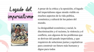 Legado del
imperialismo
A pesar de la crítica y la oposición, el legado
del imperialismo sigue siendo visible en
muchos aspectos de la vida política,
económica y cultural de los países del
mundo.
La desigualdad económica y social, la
discriminación y el racismo, la violencia y el
conflicto, son algunos de los problemas que
se derivan del pasado imperialista, y que
requieren de soluciones justas y equitativas
para construir un futuro más humano y
digno para todos
 