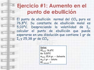 Ejercicio #1: Aumento en el
    punto de ebullición
El punto de ebullición normal del CCl4 puro es
76,8ºC. Su constante de ebullición molal es
5,03ºC. Despreciando la volatilidad de I2,
calcular el punto de ebullición que puede
esperarse en una disolución que contiene 1 gr de
I2 y 25,38 gr de CCl4.

               Datos:
               PECCl4: 76,8ºC
               Ke: 5,03ºC
               mCCl4: 25,4 gr. -- Solvente
               mI2:1 gr -- Soluto
               PE Solución: ?
 