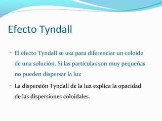 Efecto Tyndall
• El efecto Tyndall se usa para diferenciar un coloide
de una solución. Si las partículas son muy pequeñas
no pueden dispersar la luz
• La dispersión Tyndall de la luz explica la opacidad
de las dispersiones coloidales.
 