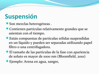 Suspensión
Son mezclas heterogéneas .
Contienen partículas relativamente grandes que se
asientan con el tiempo.
Están compuestas de partículas sólidas suspendidas
en un líquido y pueden ser separadas utilizando papel
filtro o una centrifugadora.
El tamaño de las partículas de la fase con apariencia
de soluto es mayor de 1000 nm (Bloomfield, 2001)
Ejemplo: Arena en agua, sangre,
 