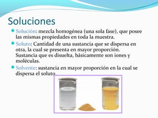 Soluciones
Solución: mezcla homogénea (una sola fase), que posee
las mismas propiedades en toda la muestra.
Soluto: Cantidad de una sustancia que se dispersa en
otra, la cual se presenta en mayor proporción.
Sustancia que es disuelta, básicamente son iones y
moléculas.
Solvente: sustancia en mayor proporción en la cual se
dispersa el soluto.
 
