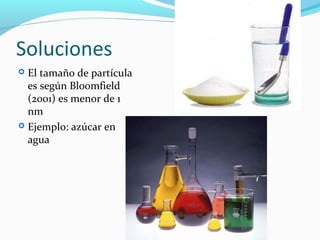 Soluciones
 El tamaño de partícula
es según Bloomfield
(2001) es menor de 1
nm
 Ejemplo: azúcar en
agua
 