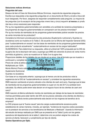 Soluciones mdicas dinmicas
Preguntas del caso
Despus de leer el Caso de Soluciones Mdicas Dinmicas, responda las siguientes preguntas .
Escriba sus respuestas a las siguientes preguntas en un documento de Word y envelo a travs del
buzn designado. Por favor, asegrese de responder completamente cada pregunta. La mayora de
las preguntas (con la excepcin de las preguntas nmero tres y cinco) requerirn al menos un prrafo
(de tres a cinco oraciones) para responder.
Por qu los reguladores gubernamentales son sensibles a la cantidad de reclamos presentados a
los programas de seguros gubernamentales en comparacin con los precios minoristas?
Por qu los montos de reembolso de los programas gubernamentales podran exceder los precios
de venta minorista de los productos?
Considere la informacin provista para los dos productos (Suplemento nutricional y Guantes no
duraderos) como se muestra en la Tabla 3. De acuerdo con la Oficina del Inspector General (OIG)
para "sustancialmente en exceso" son las tasas de reembolso de los programas gubernamentales
para cada producto actualmente " sustancialmente en exceso de los cargos habituales?
SUGERENCIA: Para determinar su respuesta, utilice el umbral del 120% propuesto por la OIG de
la pgina dos de la descripcin del caso y suponga que DMS est cobrando el precio de venta mximo
permitido al gobierno, como se muestra en la Tabla 3 en la pgina tres.
Proporcione detalles de los detalles de sus clculos en su envo. Use el formato que se muestra a
continuacin y complete los nmeros.
Precio de venta al pblico pagado por los clientes de Cash & Carry
Multiplicado por 120%
Monto Mximo) Precio cobrado a Clientes del Gobierno
Suplemento Nutricional
Guantes no duraderos
Con base en su respuesta anterior, suponga que al menos uno de los productos viola la
sugerencia de la OIG de "sustancialmente en exceso" y considere los siguientes escenarios.
DMS reaccion cambiando el precio cobrado a los clientes de cash and carry. Suponga que la tasa
de reembolso de los programas gubernamentales no super en ms del 20 % la cantidad recin
calculada. Qu efecto podra tener esta decisin en el negocio futuro de los clientes de cash and
carry?
DMS reaccion al dilema solicitando montos de reembolso por debajo de las tasas de reembolso
mximas permitidas para estar dentro del 20% de los precios cobrados a los clientes de efectivo y
transporte. Qu efecto tendra potencialmente esta decisin en los mrgenes de beneficio de la
empresa?
La OIG propuso que la "buena causa" para los cargos sustancialmente excesivos podra
establecerse de varias maneras, incluida, por ejemplo, "evidencia de mayores costos asociados
con la prestacin de servicios a los beneficiarios de Medicare o Medicaid". Usando la informacin
del estudio de tiempo realizado por DMS que se presenta en la Tabla 5 junto con los gastos
operativos del departamento de la tabla 2, determine cmo se podran asignar los costos de
servicio al cliente, facturacin y cumplimiento por tipo de cliente.
Gastos Operativos por Dpto.
 