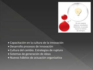 Si uno espera
                                                obtener resultados
                                                distintos, no puede
                                                  hacer lo mismo
                                                     de siempre.




 Capacitación en la cultura de la innovación
 Desarrollo procesos de innovación
 Cultura del cambio. Estrategias de ruptura
 Sistemas de generación de ideas
 Nuevos hábitos de actuación organizativa
 