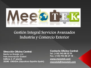 Gestión Integral Servicios Avanzados
            Industria y Comercio Exterior


Dirección Oficina Central:              Contacto Oficina Central:
Barrio La Granja, s/n                   Tel.: (+34) 943-88 02 99
Polo Innovación Goierri                 Fax.: (+34) 943-88 69 18
Edificio 3, 2ª planta                   www.meeotek.com
20240 ORDIZIA (Gipuzkoa-España-Spain)   meeotek@meeotek.com
 