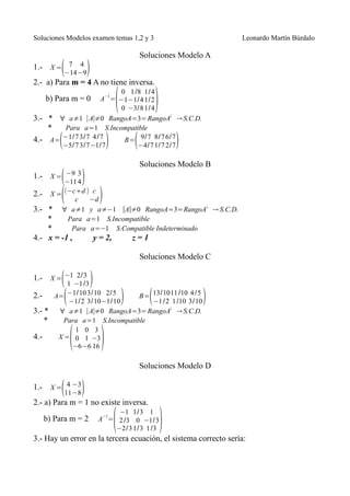 Soluciones Modelos examen temas 1,2 y 3                          Leonardo Martín Búrdalo

                                      Soluciones Modelo A
1.- X = 7 4(−14−9)
2.- a) Para m = 4 A no tiene inversa.

                              (             )
                         0 1 /8 1/ 4
      b) Para m = 0   −1
                    A = −1−1/ 4 1/ 2
                         0 −3/ 8 1/ 4
3.- * ∀ a≠1 ∣A∣≠0 RangoA=3= RangoA¿ → S.C.D.
    *   Para a=1 S.Incompatible
4.- A=    (
       −1/7 3/ 7 4 /7
       −5/7 3/ 7 −1/7     )       (
                          B= 9/7 8/ 7 6/7
                              −4/7 1/ 7 2/7         )
                                      Soluciones Modelo B
           (−11 4)
1.- X = −9 3

2.-        ( c −d )
        X = (−c+d ) c

3.- * ∀ a≠1 y a≠−1 ∣A∣≠0 RangoA=3=RangoA ¿ → S.C.D.
    *     Para a=1 S.Incompatible
    *       Para a=−1 S.Compatible Indeterminado
4.- x = -1 ,      y = 2,   z=1

                                      Soluciones Modelo C


          ( 1 −1 /3)
1.- X = −1 2/3

2.-     A=(−1/10 3/10 2/5 )             (
                                B= 13/10 11 /10 4 /5    )
            −1/2 3/10 −1/10        −1 /2 1 /10 3/ 10
3.- *     ∀ a≠1 ∣A∣≠0 RangoA=3= RangoA¿ → S.C.D.
    *      Para a=1 S.Incompatible


              (       )
               1 0 3
4.-       X = 0 1 −3
              −6 −6 16

                                      Soluciones Modelo D


           (11−8)
1.- X = 4 −3
2.- a) Para m = 1 no existe inversa.

                              (                 )
                           −1 1/3 1
      b) Para m = 2    −1
                      A = 2 /3 0 −1/3
                          −2/3 1/3 1 /3
3.- Hay un error en la tercera ecuación, el sistema correcto sería:
 