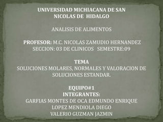 UNIVERSIDAD MICHIACANA DE SAN
            NICOLAS DE HIDALGO

           ANALISIS DE ALIMENTOS

  PROFESOR: M.C. NICOLAS ZAMUDIO HERNANDEZ
     SECCION: 03 DE CLINICOS SEMESTRE:09

                    TEMA
SOLUCIONES MOLARES, NORMALES Y VALORACION DE
            SOLUCIONES ESTANDAR.

                 EQUIPO#1
               INTEGRANTES:
  GARFIAS MONTES DE OCA EDMUNDO ENRIQUE
           LOPEZ MENDIOLA DIEGO
           VALERIO GUZMAN JAZMIN
 