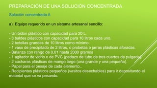 PREPARACIÓN DE UNA SOLUCIÓN CONCENTRADA
Solución concentrada A
a) Equipo requerido en un sistema artesanal sencillo:
- Un bidón plástico con capacidad para 20 L.
- 3 baldes plásticos con capacidad para 10 litros cada uno.
- 2 botellas grandes de 10 litros como mínimo.
- 1 vaso de precipitado de 2 litros, o probetas o jarras plásticas aforadas.
- Balanza con rango de 0,01 hasta 2000 gramos
- 1 agitador de vidrio o de PVC (pedazo de tubo de tres cuartos de pulgada).
- 2 cucharas plásticas de mango largo (una grande y una pequeña).
- Papel para el pesaje de cada elemento..
- Recipientes plásticos pequeños (vasitos desechables) para ir depositando el
material que se va pesando.
 