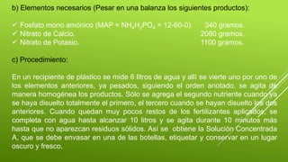 b) Elementos necesarios (Pesar en una balanza los siguientes productos):
 Fosfato mono amónico (MAP = NH4H2PO4 = 12-60-0). 340 gramos.
 Nitrato de Calcio. 2080 gramos.
 Nitrato de Potasio. 1100 gramos.
c) Procedimiento:
En un recipiente de plástico se mide 6 litros de agua y allí se vierte uno por uno de
los elementos anteriores, ya pesados, siguiendo el orden anotado, se agita de
manera homogénea los productos. Sólo se agrega el segundo nutriente cuando ya
se haya disuelto totalmente el primero, el tercero cuando se hayan disuelto los dos
anteriores. Cuando quedan muy pocos restos de los fertilizantes aplicados, se
completa con agua hasta alcanzar 10 litros y se agita durante 10 minutos más
hasta que no aparezcan residuos sólidos. Así se obtiene la Solución Concentrada
A, que se debe envasar en una de las botellas, etiquetar y conservar en un lugar
oscuro y fresco.
 